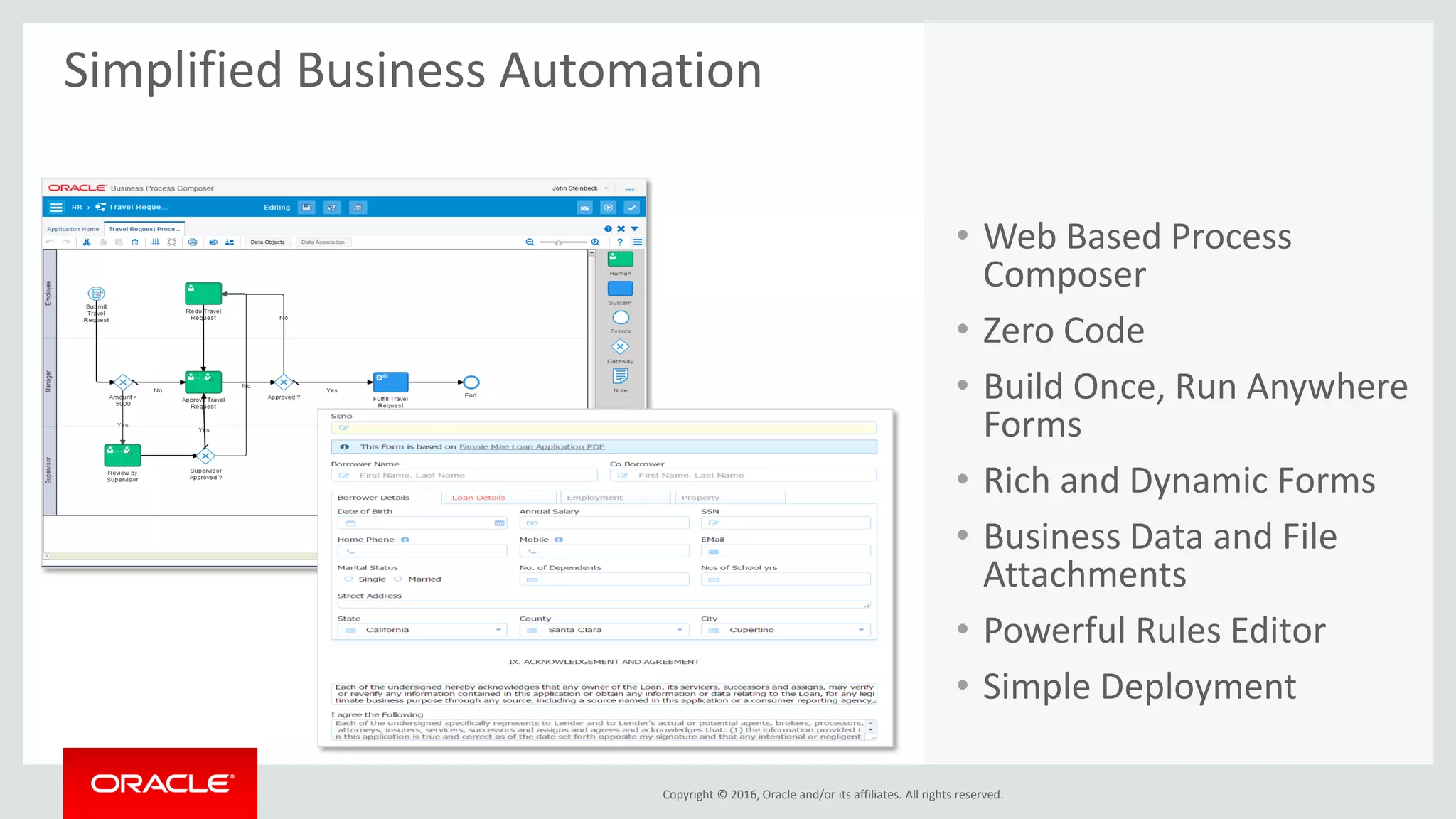 Copyright © 2016, Oracle and/or its affiliates. All rights reserved.
Simplified Business Automation
• Web Based Process
Composer
• Zero Code
• Build Once, Run Anywhere
Forms
• Rich and Dynamic Forms
• Business Data and File
Attachments
• Powerful Rules Editor
• Simple Deployment
 