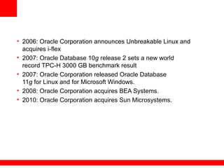 • 2006: Oracle Corporation announces Unbreakable Linux and
acquires i-flex
• 2007: Oracle Database 10g release 2 sets a new world
record TPC-H 3000 GB benchmark result
• 2007: Oracle Corporation released Oracle Database
11g for Linux and for Microsoft Windows.
• 2008: Oracle Corporation acquires BEA Systems.
• 2010: Oracle Corporation acquires Sun Microsystems.
 