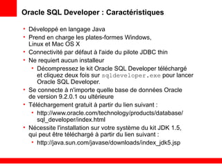 Oracle SQL Developer : Caractéristiques
• Développé en langage Java
• Prend en charge les plates-formes Windows,
Linux et Mac OS X
• Connectivité par défaut à l'aide du pilote JDBC thin
• Ne requiert aucun installeur
• Décompressez le kit Oracle SQL Developer téléchargé
et cliquez deux fois sur sqldeveloper.exe pour lancer
Oracle SQL Developer.
• Se connecte à n'importe quelle base de données Oracle
de version 9.2.0.1 ou ultérieure
• Téléchargement gratuit à partir du lien suivant :
• http://www.oracle.com/technology/products/database/
sql_developer/index.html
• Nécessite l'installation sur votre système du kit JDK 1.5,
qui peut être téléchargé à partir du lien suivant :
• http://java.sun.com/javase/downloads/index_jdk5.jsp
 