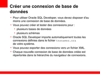 Créer une connexion de base de
données
• Pour utiliser Oracle SQL Developer, vous devez disposer d'au
moins une connexion de base de données.
• Vous pouvez créer et tester des connexions pour :
• plusieurs bases de données
• plusieurs schémas
• Oracle SQL Developer importe automatiquement toutes les
connexions définies dans le fichier tnsnames.ora
de votre système.
• Vous pouvez exporter des connexions vers un fichier XML.
• Chaque nouvelle connexion de base de données créée est
répertoriée dans la hiérarchie du navigateur de connexions.
 