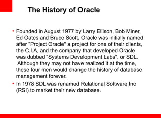 The History of Oracle
• Founded in August 1977 by Larry Ellison, Bob Miner,
Ed Oates and Bruce Scott, Oracle was initially named
after "Project Oracle" a project for one of their clients,
the C.I.A, and the company that developed Oracle
was dubbed "Systems Development Labs", or SDL.
Although they may not have realized it at the time,
these four men would change the history of database
management forever.
• In 1978 SDL was renamed Relational Software Inc
(RSI) to market their new database.
 