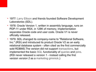 • 1977: Larry Ellison and friends founded Software Development
Laboratories (SDL).
• 1978: Oracle Version 1, written in assembly language, runs on
PDP-11 under RSX, in 128K of memory. Implementation
separates Oracle code and user code. Oracle V1 is never
officially released.
• 1979: SDL changed its company-name to "Relational Software,
Inc." (RSI) and introduced its product Oracle V2 as an early
relational database system - often cited[
as the first commercially
sold RDBMS.The version did not support transactions, but
implemented the basic SQL functionality of queries and joins.
(RSI never released a version 1 - instead calling the first
version version 2 as a marketing gimmick.)
 