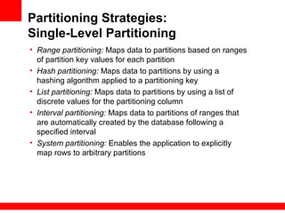 Partitioning Strategies:
Single-Level Partitioning
• Range partitioning: Maps data to partitions based on ranges
of partition key values for each partition
• Hash partitioning: Maps data to partitions by using a
hashing algorithm applied to a partitioning key
• List partitioning: Maps data to partitions by using a list of
discrete values for the partitioning column
• Interval partitioning: Maps data to partitions of ranges that
are automatically created by the database following a
specified interval
• System partitioning: Enables the application to explicitly
map rows to arbitrary partitions
 