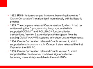 • 1982: RSI in its turn changed its name, becoming known as "
Oracle Corporation",[
to align itself more closely with its flagship
product.
• 1983: The company released Oracle version 3, which it had re-
written using the C programming language, and which
supported COMMIT and ROLLBACK functionality for
transactions. Version 3 extended platform support from the
existing Digital VAX/VMS systems to include Unix environments.
• 1984: Oracle Corporation released Oracle version 4, which
supported read-consistency. In October it also released the first
Oracle for the IBM PC.
• 1985: Oracle Corporation released Oracle version 5, which
supported the client–server model—a sign of networks
becoming more widely available in the mid-1980s.
 