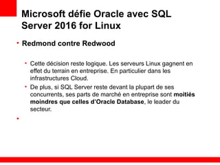 Microsoft défie Oracle avec SQL
Server 2016 for Linux
• Redmond contre Redwood
• Cette décision reste logique. Les serveurs Linux gagnent en
effet du terrain en entreprise. En particulier dans les
infrastructures Cloud.
• De plus, si SQL Server reste devant la plupart de ses
concurrents, ses parts de marché en entreprise sont moitiés
moindres que celles d’Oracle Database, le leader du
secteur.
•
 
