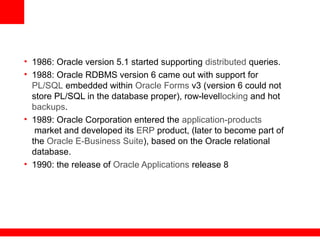 • 1986: Oracle version 5.1 started supporting distributed queries.
• 1988: Oracle RDBMS version 6 came out with support for
PL/SQL embedded within Oracle Forms v3 (version 6 could not
store PL/SQL in the database proper), row-levellocking and hot
backups.
• 1989: Oracle Corporation entered the application-products
market and developed its ERP product, (later to become part of
the Oracle E-Business Suite), based on the Oracle relational
database.
• 1990: the release of Oracle Applications release 8
 