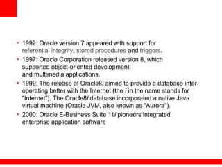 • 1992: Oracle version 7 appeared with support for
referential integrity, stored procedures and triggers.
• 1997: Oracle Corporation released version 8, which
supported object-oriented development
and multimedia applications.
• 1999: The release of Oracle8i aimed to provide a database inter-
operating better with the Internet (the i in the name stands for
"Internet"). The Oracle8i database incorporated a native Java
virtual machine (Oracle JVM, also known as "Aurora").
• 2000: Oracle E-Business Suite 11i pioneers integrated
enterprise application software
 