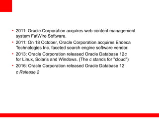 • 2011: Oracle Corporation acquires web content management
system FatWire Software.
• 2011: On 18 October, Oracle Corporation acquires Endeca
Technologies Inc. faceted search engine software vendor.
• 2013: Oracle Corporation released Oracle Database 12c
for Linux, Solaris and Windows. (The c stands for "cloud")
• 2016: Oracle Corporation released Oracle Database 12
c Release 2
 