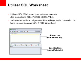 Utiliser SQL Worksheet
• Utilisez SQL Worksheet pour entrer et exécuter
des instructions SQL, PL/SQL et SQL*Plus.
• Indiquez les actions qui peuvent être traitées par la connexion de
base de données associée à SQL Worksheet.
Entrez des
instructions SQL.
Les résultats
sont affichés ici.
 