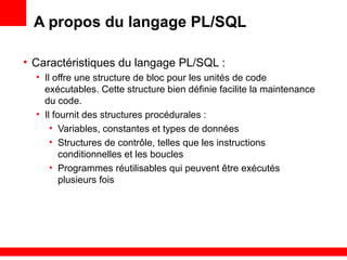 1 - 40
A propos du langage PL/SQL
• Caractéristiques du langage PL/SQL :
• Il offre une structure de bloc pour les unités de code
exécutables. Cette structure bien définie facilite la maintenance
du code.
• Il fournit des structures procédurales :
• Variables, constantes et types de données
• Structures de contrôle, telles que les instructions
conditionnelles et les boucles
• Programmes réutilisables qui peuvent être exécutés
plusieurs fois
 