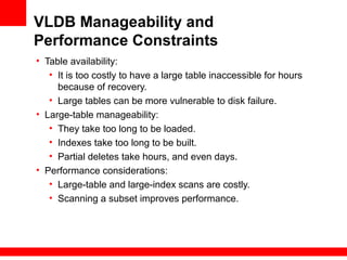 VLDB Manageability and
Performance Constraints
• Table availability:
• It is too costly to have a large table inaccessible for hours
because of recovery.
• Large tables can be more vulnerable to disk failure.
• Large-table manageability:
• They take too long to be loaded.
• Indexes take too long to be built.
• Partial deletes take hours, and even days.
• Performance considerations:
• Large-table and large-index scans are costly.
• Scanning a subset improves performance.
 