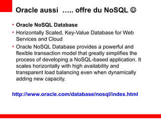 Oracle aussi ….. offre du NoSQL 
• Oracle NoSQL Database
• Horizontally Scaled, Key-Value Database for Web
Services and Cloud
• Oracle NoSQL Database provides a powerful and
flexible transaction model that greatly simplifies the
process of developing a NoSQL-based application. It
scales horizontally with high availability and
transparent load balancing even when dynamically
adding new capacity.
http://www.oracle.com/database/nosql/index.html
 
