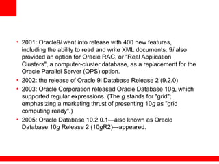 • 2001: Oracle9i went into release with 400 new features,
including the ability to read and write XML documents. 9i also
provided an option for Oracle RAC, or "Real Application
Clusters", a computer-cluster database, as a replacement for the
Oracle Parallel Server (OPS) option.
• 2002: the release of Oracle 9i Database Release 2 (9.2.0)
• 2003: Oracle Corporation released Oracle Database 10g, which
supported regular expressions. (The g stands for "grid";
emphasizing a marketing thrust of presenting 10g as "grid
computing ready".)
• 2005: Oracle Database 10.2.0.1—also known as Oracle
Database 10g Release 2 (10gR2)—appeared.
 