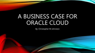 A BUSINESS CASE FOR
ORACLE CLOUD
By: Christopher M Johnston
 