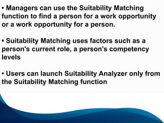 69
• Managers can use the Suitability Matching
function to find a person for a work opportunity
or a work opportunity for a person.
• Suitability Matching uses factors such as a
person's current role, a person's competency
levels
• Users can launch Suitability Analyzer only from
the Suitability Matching function
 