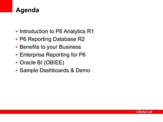 Agenda


•   Introduction to P6 Analytics R1
•   P6 Reporting Database R2
•   Benefits to your Business
•   Enterprise Reporting for P6
•   Oracle BI (OBIEE)
•   Sample Dashboards & Demo
 