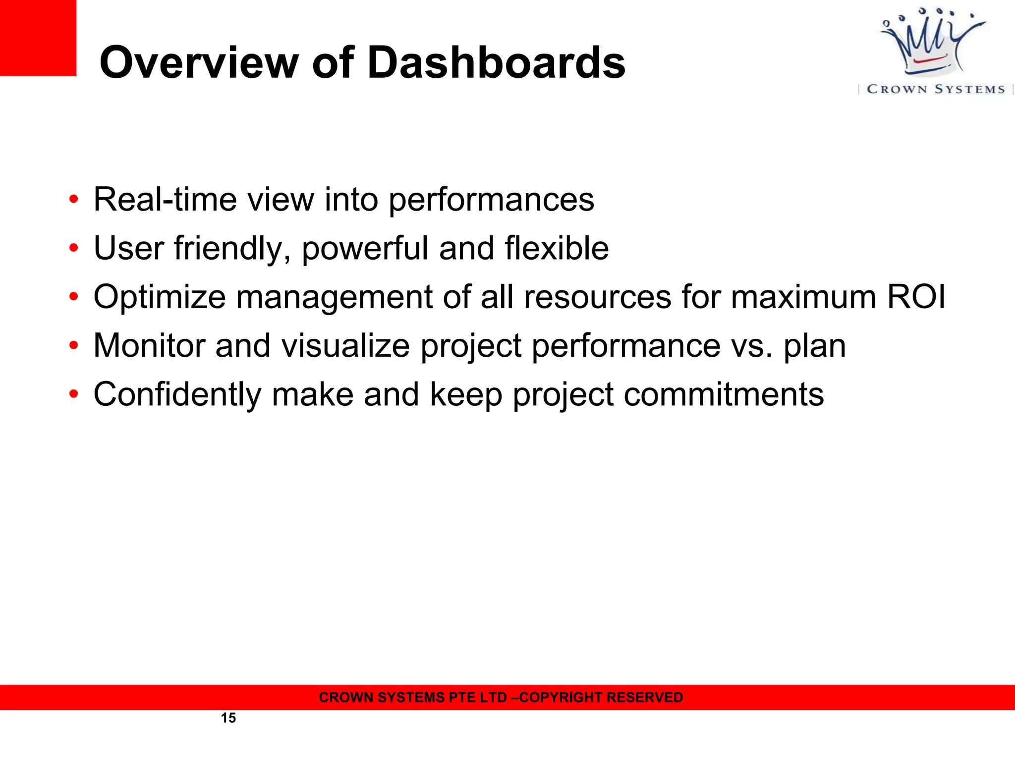 Overview of Dashboards
•
•
•
•
•

Real-time view into performances
User friendly, powerful and flexible
Optimize management of all resources for maximum ROI
Monitor and visualize project performance vs. plan
Confidently make and keep project commitments

CROWN SYSTEMS PTE LTD –COPYRIGHT RESERVED
15

 