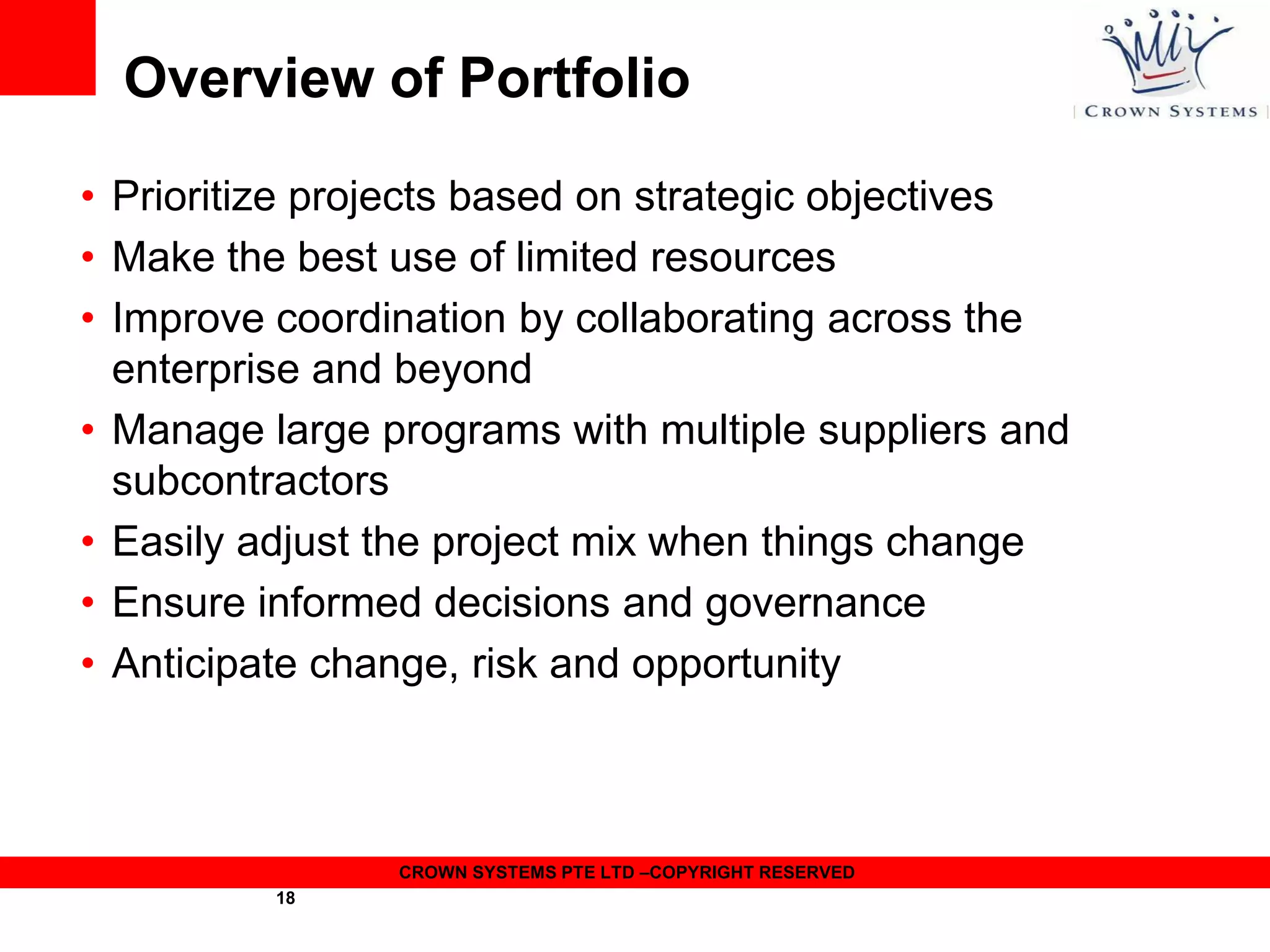Overview of Portfolio
• Prioritize projects based on strategic objectives
• Make the best use of limited resources
• Improve coordination by collaborating across the
enterprise and beyond
• Manage large programs with multiple suppliers and
subcontractors
• Easily adjust the project mix when things change
• Ensure informed decisions and governance
• Anticipate change, risk and opportunity

CROWN SYSTEMS PTE LTD –COPYRIGHT RESERVED
18

 