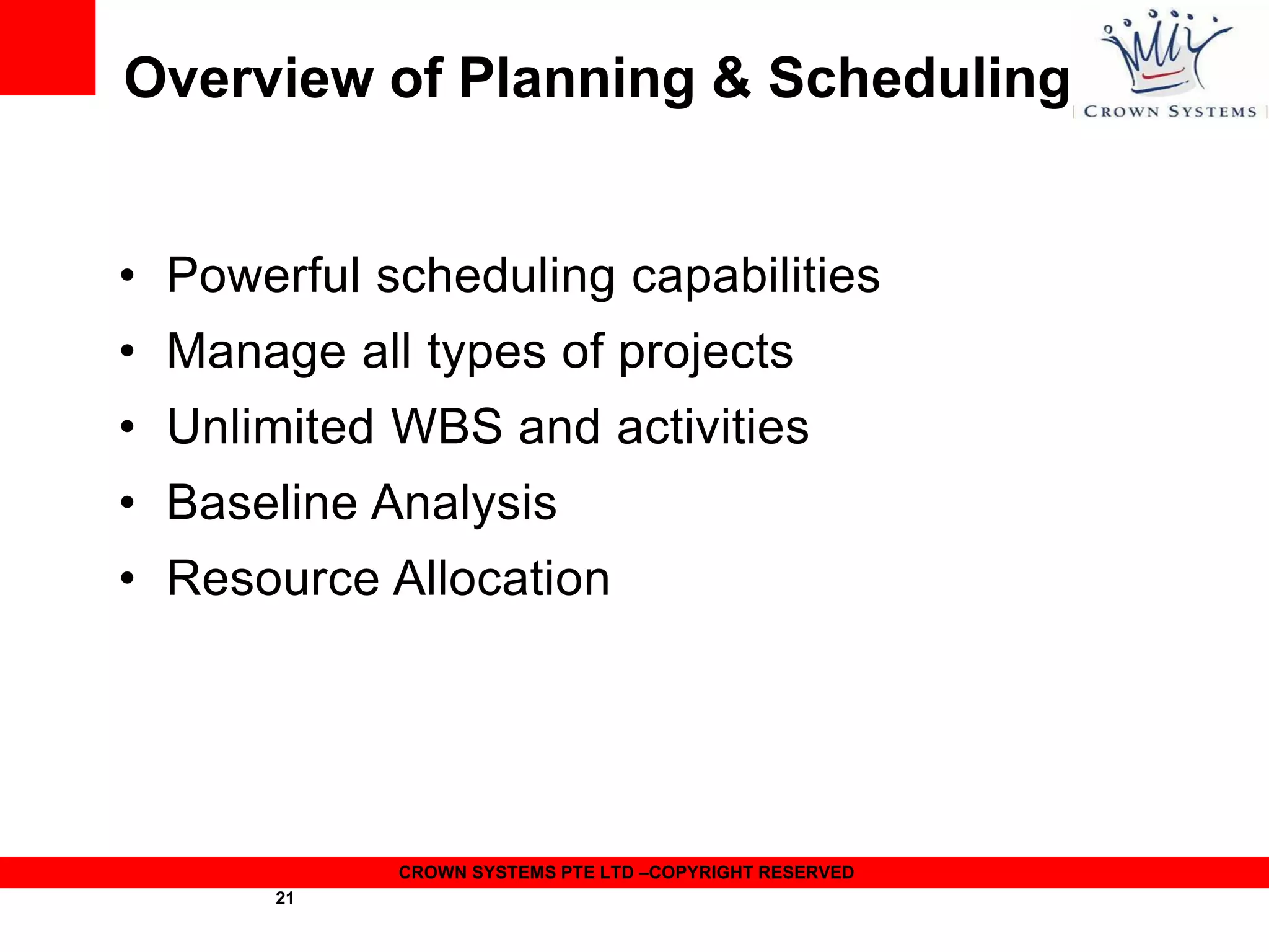 Overview of Planning & Scheduling
• Powerful scheduling capabilities
• Manage all types of projects
• Unlimited WBS and activities
• Baseline Analysis
• Resource Allocation

CROWN SYSTEMS PTE LTD –COPYRIGHT RESERVED
21

 
