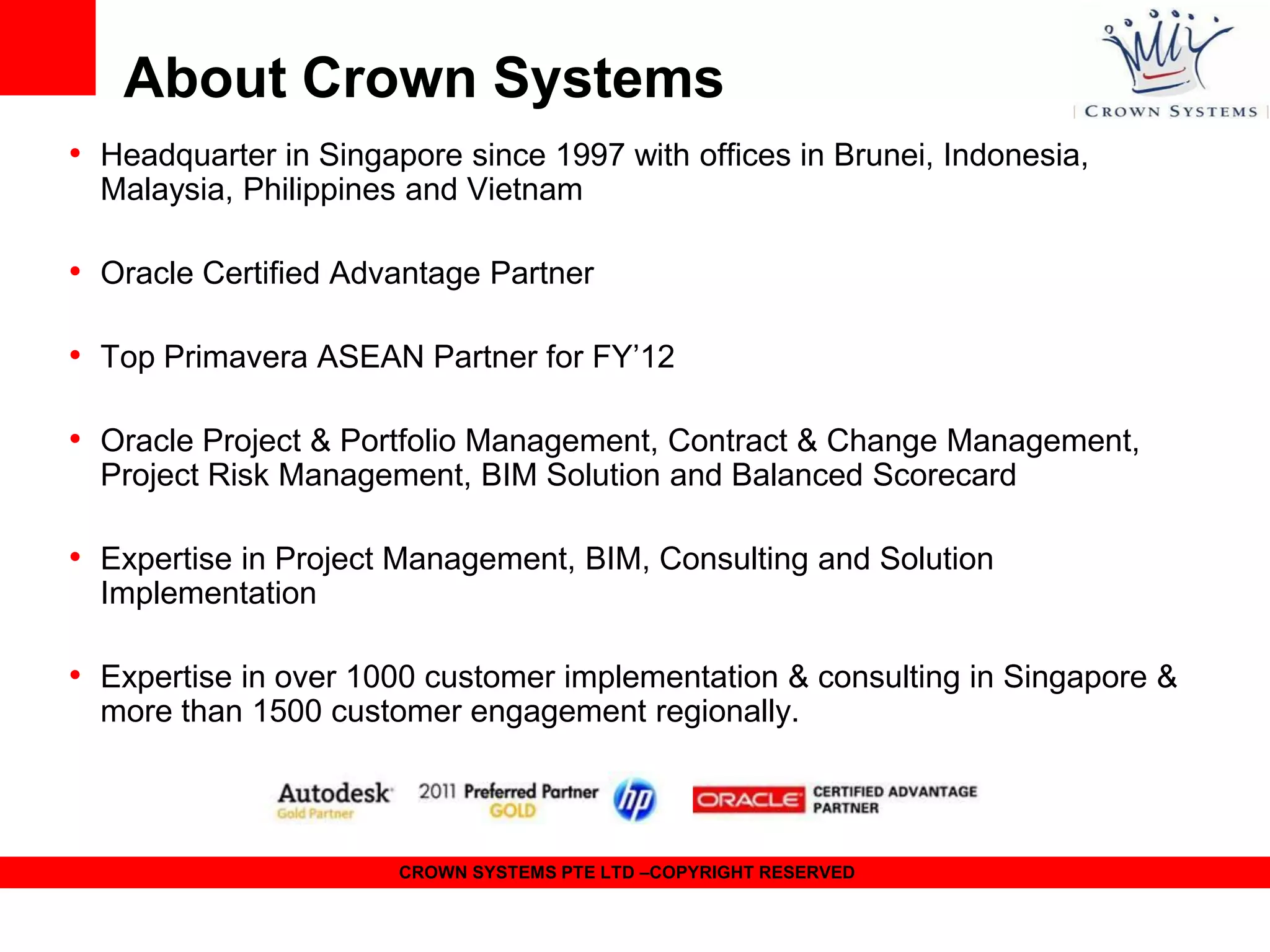 About Crown Systems
• Headquarter in Singapore since 1997 with offices in Brunei, Indonesia,
Malaysia, Philippines and Vietnam

• Oracle Certified Advantage Partner
• Top Primavera ASEAN Partner for FY’12
• Oracle Project & Portfolio Management, Contract & Change Management,
Project Risk Management, BIM Solution and Balanced Scorecard

• Expertise in Project Management, BIM, Consulting and Solution
Implementation

• Expertise in over 1000 customer implementation & consulting in Singapore &
more than 1500 customer engagement regionally.

CROWN SYSTEMS PTE LTD –COPYRIGHT RESERVED

 