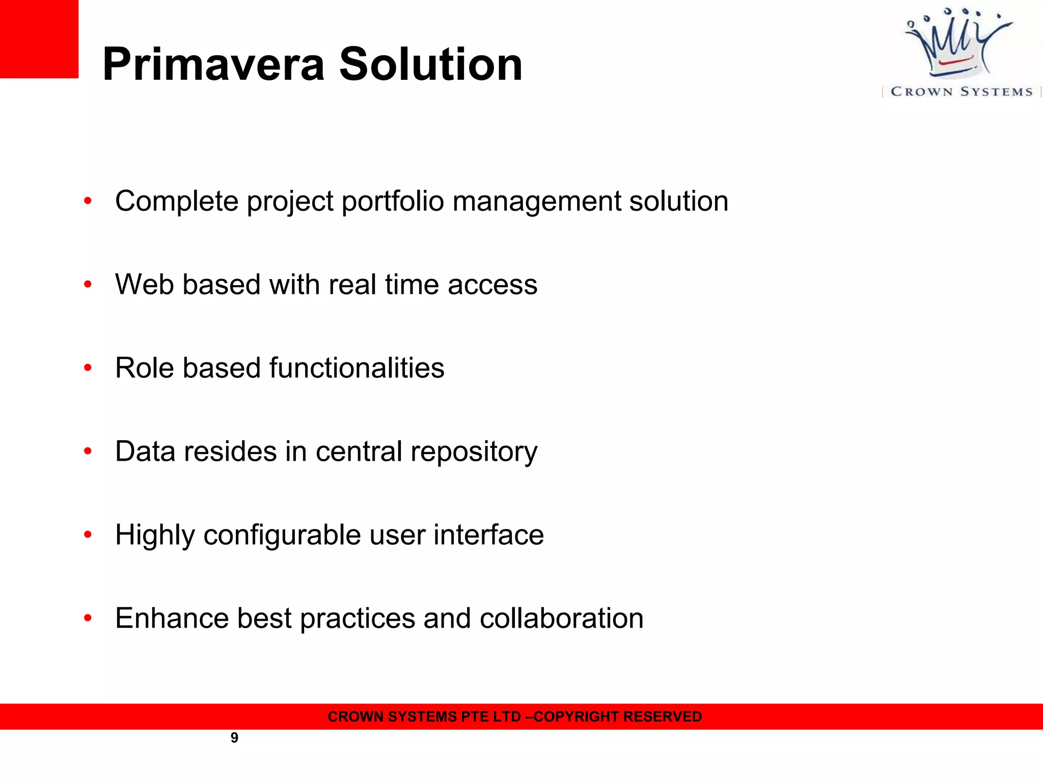 Primavera Solution
• Complete project portfolio management solution
• Web based with real time access

• Role based functionalities
• Data resides in central repository
• Highly configurable user interface
• Enhance best practices and collaboration

CROWN SYSTEMS PTE LTD –COPYRIGHT RESERVED
9

 