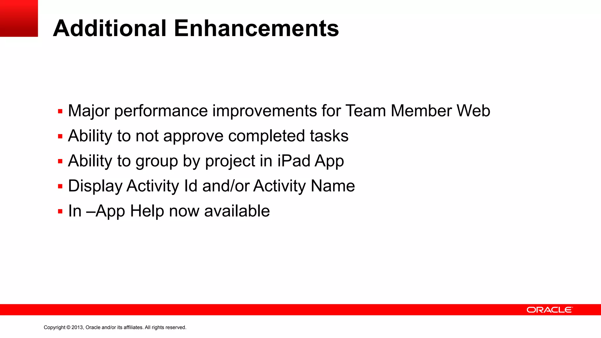 Copyright © 2013, Oracle and/or its affiliates. All rights reserved.
Additional Enhancements
 Major performance improvements for Team Member Web
 Ability to not approve completed tasks
 Ability to group by project in iPad App
 Display Activity Id and/or Activity Name
 In –App Help now available
 