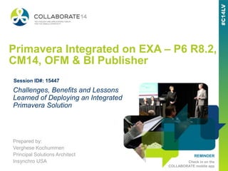 REMINDER
Check in on the
COLLABORATE mobile app
Primavera Integrated on EXA – P6 R8.2,
CM14, OFM & BI Publisher
Prepared by:
Verghese Kochummen
Principal Solutions Architect
Insynchro USA
Challenges, Benefits and Lessons
Learned of Deploying an Integrated
Primavera Solution
Session ID#: 15447
 