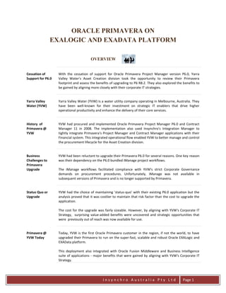 I n s y n c h r o A u s t r a l i a P t y L t d Page 1
ORACLE PRIMAVERA ON
EXALOGIC AND EXADATA PLATFORM
OVERVIEW
Cessation of
Support for P6.0
With the cessation of support for Oracle Primavera Project Manager version P6.0, Yarra
Valley Water's Asset Creation division took the opportunity to review their Primavera
footprint and assess the benefits of upgrading to P6 R8.2. They also explored the benefits to
be gained by aligning more closely with their corporate IT strategies.
Yarra Valley
Water (YVW)
Yarra Valley Water (YVW) is a water utility company operating in Melbourne, Australia. They
have been well-known for their investment on strategic IT enablers that drive higher
operational productivity and enhance the delivery of their core services.
History of
Primavera @
YVW
YVW had procured and implemented Oracle Primavera Project Manager P6.0 and Contract
Manager 11 in 2008. The implementation also used Insynchro's Integration Manager to
tightly integrate Primavera's Project Manager and Contract Manager applications with their
Financial system. This integrated operational flow enabled YVW to better manage and control
the procurement lifecycle for the Asset Creation division.
Business
Challenges to
Primavera
Upgrade
YVW had been reluctant to upgrade their Primavera P6.0 for several reasons. One key reason
was their dependency on the P6.0 bundled iManage project workflows.
The iManage workflows facilitated compliance with YVW's strict Corporate Governance
demands on procurement procedures. Unfortunately, iManage was not available in
subsequent versions of Primavera and is no longer supported by Primavera.
Status Quo or
Upgrade
YVW had the choice of maintaining 'status-quo' with their existing P6.0 application but the
analysis proved that it was costlier to maintain that risk factor than the cost to upgrade the
application.
The cost for the upgrade was fairly sizeable. However, by aligning with YVW's Corporate IT
Strategy, surprising value-added benefits were uncovered and strategic opportunities that
were previously out of reach was now available for use.
Primavera @
YVW Today
Today, YVW is the first Oracle Primavera customer in the region, if not the world, to have
upgraded their Primavera to run on the super-fast, scalable and robust Oracle EXALogic and
EXAData platform.
This deployment also integrated with Oracle Fusion Middleware and Business Intelligence
suite of applications - major benefits that were gained by aligning with YVW's Corporate IT
Strategy.
 