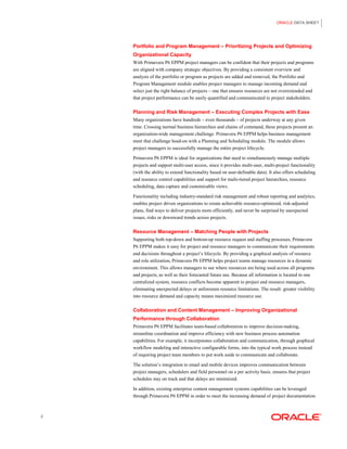 ORACLE DATA SHEET 
2 
Portfolio and Program Management – Prioritizing Projects and Optimizing Organizational Capacity 
With Primavera P6 EPPM project managers can be confident that their projects and programs are aligned with company strategic objectives. By providing a consistent overview and analysis of the portfolio or program as projects are added and removed, the Portfolio and Program Management module enables project managers to manage incoming demand and select just the right balance of projects – one that ensures resources are not overextended and that project performance can be easily quantified and communicated to project stakeholders. 
Planning and Risk Management – Executing Complex Projects with Ease 
Many organizations have hundreds – even thousands – of projects underway at any given time. Crossing normal business hierarchies and chains of command, these projects present an organization-wide management challenge. Primavera P6 EPPM helps business management meet that challenge head-on with a Planning and Scheduling module. The module allows project managers to successfully manage the entire project lifecycle. 
Primavera P6 EPPM is ideal for organizations that need to simultaneously manage multiple projects and support multi-user access, since it provides multi-user, multi-project functionality (with the ability to extend functionality based on user-definable data). It also offers scheduling and resource control capabilities and support for multi-tiered project hierarchies, resource scheduling, data capture and customizable views. 
Functionality including industry-standard risk management and robust reporting and analytics, enables project driven organizations to create achievable resource-optimized, risk-adjusted plans, find ways to deliver projects more efficiently, and never be surprised by unexpected issues, risks or downward trends across projects. 
Resource Management – Matching People with Projects 
Supporting both top-down and bottom-up resource request and staffing processes, Primavera P6 EPPM makes it easy for project and resource managers to communicate their requirements and decisions throughout a project’s lifecycle. By providing a graphical analysis of resource and role utilization, Primavera P6 EPPM helps project teams manage resources in a dynamic environment. This allows managers to see where resources are being used across all programs and projects, as well as their forecasted future use. Because all information is located in one centralized system, resource conflicts become apparent to project and resource managers, eliminating unexpected delays or unforeseen resource limitations. The result: greater visibility into resource demand and capacity means maximized resource use. 
Collaboration and Content Management – Improving Organizational Performance through Collaboration 
Primavera P6 EPPM facilitates team-based collaboration to improve decision-making, streamline coordination and improve efficiency with new business process automation capabilities. For example, it incorporates collaboration and communication, through graphical workflow modeling and interactive configurable forms, into the typical work process instead of requiring project team members to put work aside to communicate and collaborate. 
The solution’s integration to email and mobile devices improves communication between project managers, schedulers and field personnel on a per activity basis. ensures that project schedules stay on track and that delays are minimized. 
In addition, existing enterprise content management systems capabilities can be leveraged through Primavera P6 EPPM in order to meet the increasing demand of project documentation  