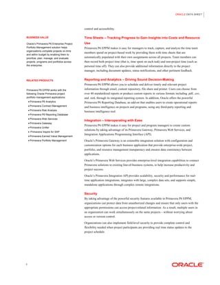 ORACLE DATA SHEET 
3 
BUSINESS VALUE 
Oracle’s Primavera P6 Enterprise Project Portfolio Management solution helps organizations complete projects on-time and within budget by enabling them to prioritize, plan, manage, and evaluate projects, programs and portfolios across the enterprise. 
RELATED PRODUCTS 
Primavera P6 EPPM works with the following Oracle Primavera project portfolio management applications: 
• Primavera P6 Analytics 
• Primavera Contract Management 
• Primavera Risk Analysis 
• Primavera P6 Reporting Database 
• Primavera Web Services 
• Primavera Gateway 
• Primavera Unifier 
• Primavera Inspire for SAP 
• Primavera Earned Value Management 
• Primavera Portfolio Management 
control and accessibility. 
Time Sheets – Tracking Progress to Gain Insights into Costs and Resource Use 
Primavera P6 EPPM makes it easy for managers to track, capture, and analyze the time team members spend on project-based work by providing them with time sheets that are automatically populated with their own assignments across all projects. Team members can then record both project time (that is, time spent on each task) and non-project time (such as personal time off). They can also provide additional information directly to the project manager, including document updates, status notifications, and other pertinent feedback. 
Reporting and Analytics – Driving Sound Decision-Making 
Primavera P6 EPPM allows you to schedule and deliver timely and relevant project information through email, content repository, file share and printer. Users can choose from over 40 standardized reports or produce custom reports in various formats including .pdf, .csv, and .xml, through its integrated reporting system. In addition, Oracle offers the powerful Primavera P6 Reporting Database, an add-on that enables users to create operational reports and business intelligence on projects and programs, using any third-party reporting and business intelligence tool. 
Integration – Interoperating with Ease 
Primavera P6 EPPM makes it easy for project and program managers to create custom solutions by taking advantage of its Primavera Gateway, Primavera Web Services, and Integration Applications Programming Interface (API). 
Oracle’s Primavera Gateway is an extensible integration solution with configuration and customization options for each business application that provide enterprise-wide project, portfolio, and resource management transparency and ensures data consistency between applications. 
Oracle’s Primavera Web Services provides enterprise-level integration capabilities to connect Primavera solutions to existing line-of-business systems, to help increase productivity and project success. 
Oracle’s Primavera Integration API provides scalability, security and performance for real- time application integrations, integrates with large, complex data sets, and supports simple, standalone applications through complex remote integrations. 
Security 
By taking advantage of the powerful security features available in Primavera P6 EPPM, organizations can protect data from unauthorized changes and ensure that only users with the appropriate permissions can access project-related information. As a result, multiple users in an organization can work simultaneously on the same projects – without worrying about access or version control. 
Organizations can also implement field-level security to provide complete control and flexibility needed when project participants are providing real time status updates to the project schedule.  