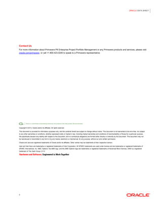 ORACLE DATA SHEET 
4 
Contact Us 
For more information about Primavera P6 Enterprise Project Portfolio Management or any Primavera products and services, please visit oracle.com/primavera or call +1.800.423.0245 to speak to a Primavera representative. 
Copyright © 2013, Oracle and/or its affiliates. All rights reserved. 
This document is provided for information purposes only, and the contents hereof are subject to change without notice. This document is not warranted to be error-free, nor subject to any other warranties or conditions, whether expressed orally or implied in law, including implied warranties and conditions of merchantability or fitness for a particular purpose. We specifically disclaim any liability with respect to this document, and no contractual obligations are formed either directly or indirectly by this document. This document may not be reproduced or transmitted in any form or by any means, electronic or mechanical, for any purpose, without our prior written permission. 
Oracle and Java are registered trademarks of Oracle and/or its affiliates. Other names may be trademarks of their respective owners. 
Intel and Intel Xeon are trademarks or registered trademarks of Intel Corporation. All SPARC trademarks are used under license and are trademarks or registered trademarks of SPARC International, Inc. AMD, Opteron, the AMD logo, and the AMD Opteron logo are trademarks or registered trademarks of Advanced Micro Devices. UNIX is a registered trademark of The Open Group. 0113 