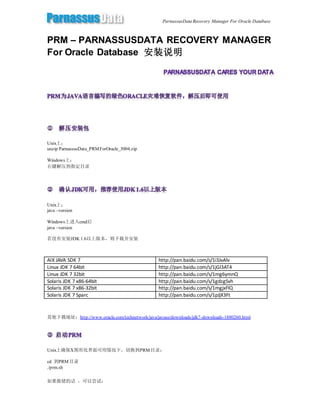 ParnassusData Recovery Manager For Oracle Database
PRM – PARNASSUSDATA RECOVERY MANAGER
For Oracle Database 安装说明
Unix上：
unzip ParnassusData_PRMForOracle_3004.zip
Windows上：
右键解压到指定目录
Unix上：
java –version
Windows上进入cmd后
java –version
若没有安装JDK 1.6以上版本，则下载并安装
AIX JAVA SDK 7 http://pan.baidu.com/s/1i3JvAlv
Linux JDK 7 64bit http://pan.baidu.com/s/1jGl3AT4
Linux JDK 7 32bit http://pan.baidu.com/s/1mg6ymnQ
Solaris JDK 7 x86-64bit http://pan.baidu.com/s/1gdzgSvh
Solaris JDK 7 x86-32bit http://pan.baidu.com/s/1mgjxFlQ
Solaris JDK 7 Sparc http://pan.baidu.com/s/1pJjX3Ft
其他下载地址：http://www.oracle.com/technetwork/java/javase/downloads/jdk7-downloads-1880260.html
Unix上确保X图形化界面可用情况下，切换到PRM目录：
cd 到PRM目录
./prm.sh
如果报错的话 ，可以尝试：
 