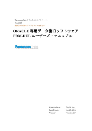 ParnassusData テクニカルホワイトペーパー
Nov 2015
ORACLE 専用データ復旧ソフトウェア
PRM-DUL ユーザーズ・マニュアル
Creation Date: Feb 09, 2014
Last Update: Nov 27, 2015
Version: <Version 0.3>
 