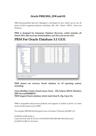 Oracle PRM/DUL, JVM and OS
PRM (ParnassusData Recovery Manager) is developed by Java which can be run all
kinds of JAVA supported platform, Including: AIX, AIX、Solaris、HPUX、Linux and
Windows.
PRM is designed for Enterprise Database Recovery, which includes all
Oracle DUL data recovery functionalities, and also easy-to-use GUI.
PRM For Oracle Database 3.1 GUI:
PRM almost can recovery Oracle database on all operating system,
including:
Linux (RedHat, Centos, Oracle Linux, Suse)，AIX, Solaris, HPUX, Windows
2003 Server/XP/2000/NT。
PRM Support Oracle database which starts from 9i, 10g, 11g to 12c.
PRM is compatible with previous platform, and supports as further as JAVA 1.4, which
means all old system can run PRM
For example, 2003 Red Hat Enterprise Linux AS release 3 (Taroon) with JRE 1.4.2
[root@rh3 root]# uname -a
Linux rh3 2.4.21-4.EL #1 Fri Oct 3 18:13:58 EDT 2003 i686 i686 i386 GNU/Linux
[root@rh3 root]# cat /etc/issue
 