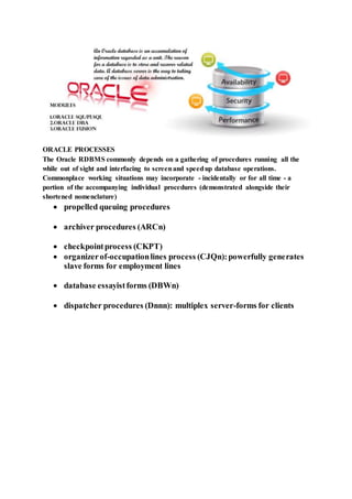 ORACLE PROCESSES
The Oracle RDBMS commonly depends on a gathering of procedures running all the
while out of sight and interfacing to screenand speedup database operations.
Commonplace working situations may incorporate - incidentally or for all time - a
portion of the accompanying individual procedures (demonstrated alongside their
shortened nomenclature)
 propelled queuing procedures
 archiver procedures (ARCn)
 checkpointprocess (CKPT)
 organizerof-occupationlines process (CJQn):powerfully generates
slave forms for employment lines
 database essayistforms (DBWn)
 dispatcher procedures (Dnnn): multiplex server-forms for clients
 