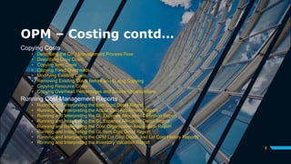 OPM – Costing contd…
Copying Costs
• Describing the Cost Management Process Flow
• Describing Copy Costs
• Copying Item Costs
• Copying Fixed Overheads
• Modifying Existing Costs
• Removing Existing Costs Before and During Copying
• Copying Resource Costs
• Copying Overhead Percentages and Source Organizations
Running Cost Management Reports
• Running and Interpreting the Item Cost Detail Report
• Running and Interpreting the Actual Cost Adjustment Report
• Running and Interpreting the GL Expense Allocation Definition Report
• Running and Interpreting the GL Expense Allocation Detail Report
• Running and Interpreting the Cost Organization Association Report
• Running and Interpreting the GL Item Cost Detail Report
• Running and Interpreting the OPM Lot Cost Detail, and Lot Cost History Reports
• Running and Interpreting the Inventory Valuation Report
8
 