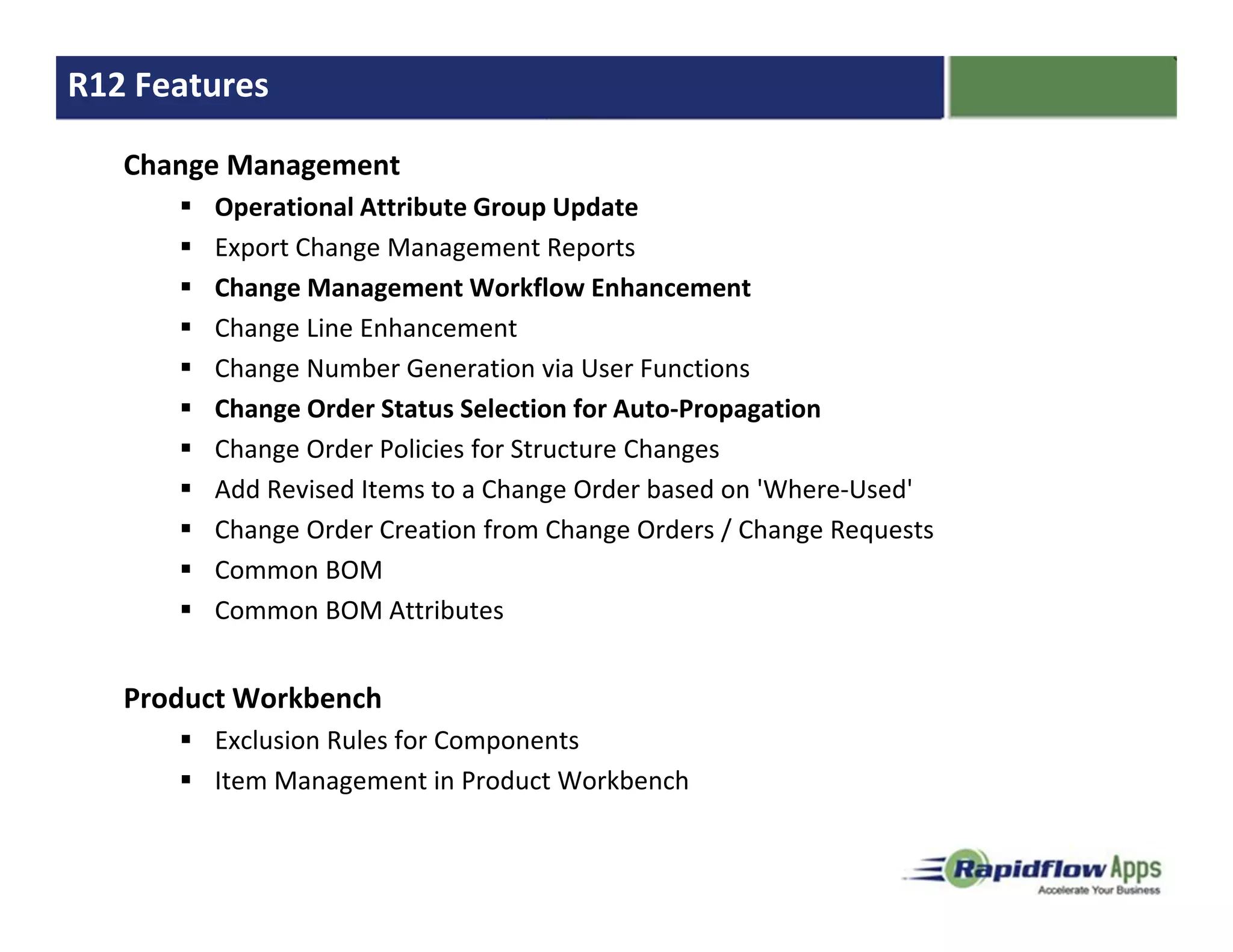 R12 Features

   Change Management
        Operational Attribute Group Update
        Export Change Management Reports
        Change Management Workflow Enhancement
        Change Line Enhancement
        Change Number Generation via User Functions
        Change Order Status Selection for Auto-Propagation
        Change Order Policies for Structure Changes
        Add Revised Items to a Change Order based on 'Where-Used'
        Change Order Creation from Change Orders / Change Requests
        Common BOM
        Common BOM Attributes


   Product Workbench
        Exclusion Rules for Components
        Item Management in Product Workbench
 