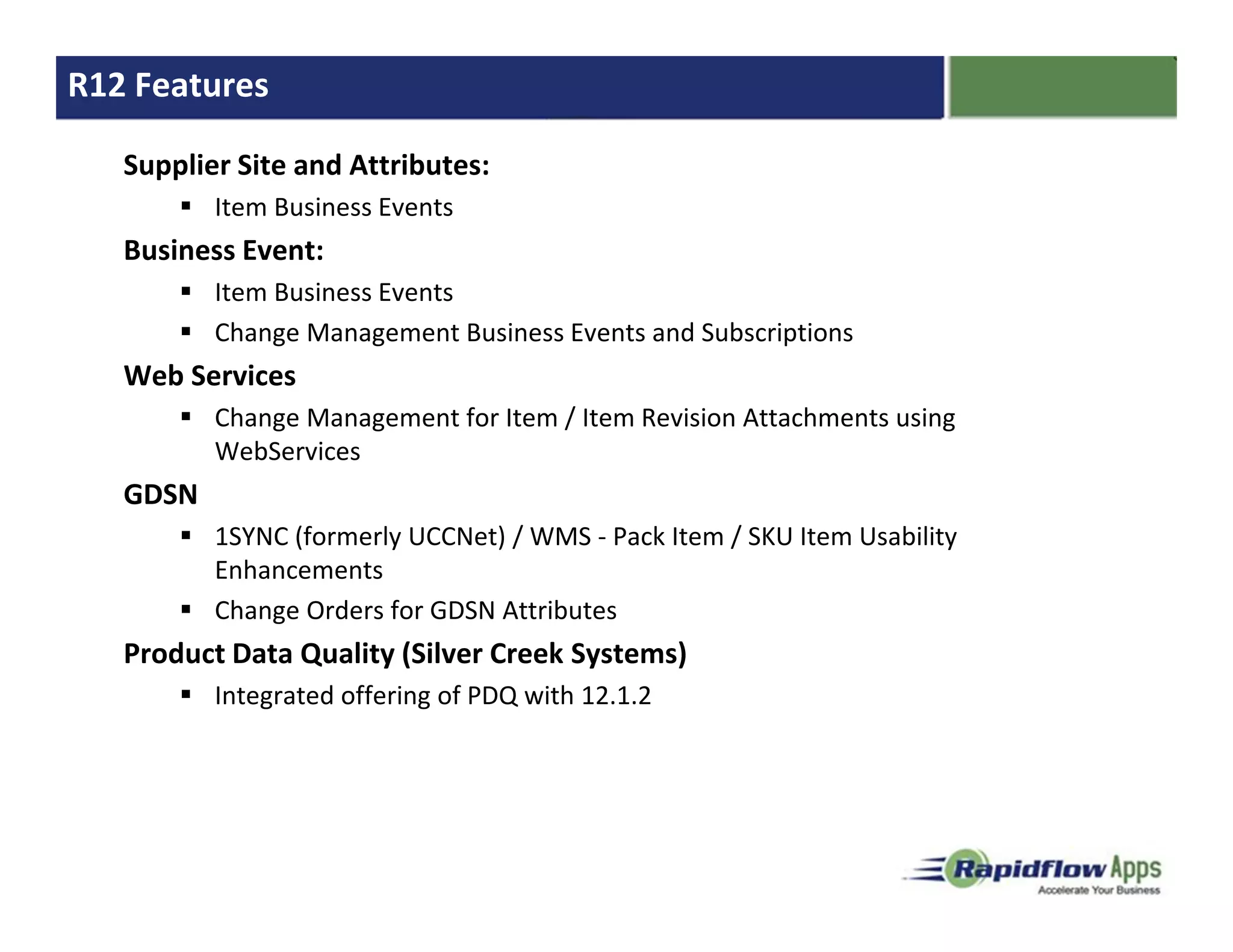 R12 Features

   Supplier Site and Attributes:
          Item Business Events
   Business Event:
          Item Business Events
          Change Management Business Events and Subscriptions
   Web Services
          Change Management for Item / Item Revision Attachments using
          WebServices
   GDSN
          1SYNC (formerly UCCNet) / WMS - Pack Item / SKU Item Usability
          Enhancements
          Change Orders for GDSN Attributes
   Product Data Quality (Silver Creek Systems)
          Integrated offering of PDQ with 12.1.2
 