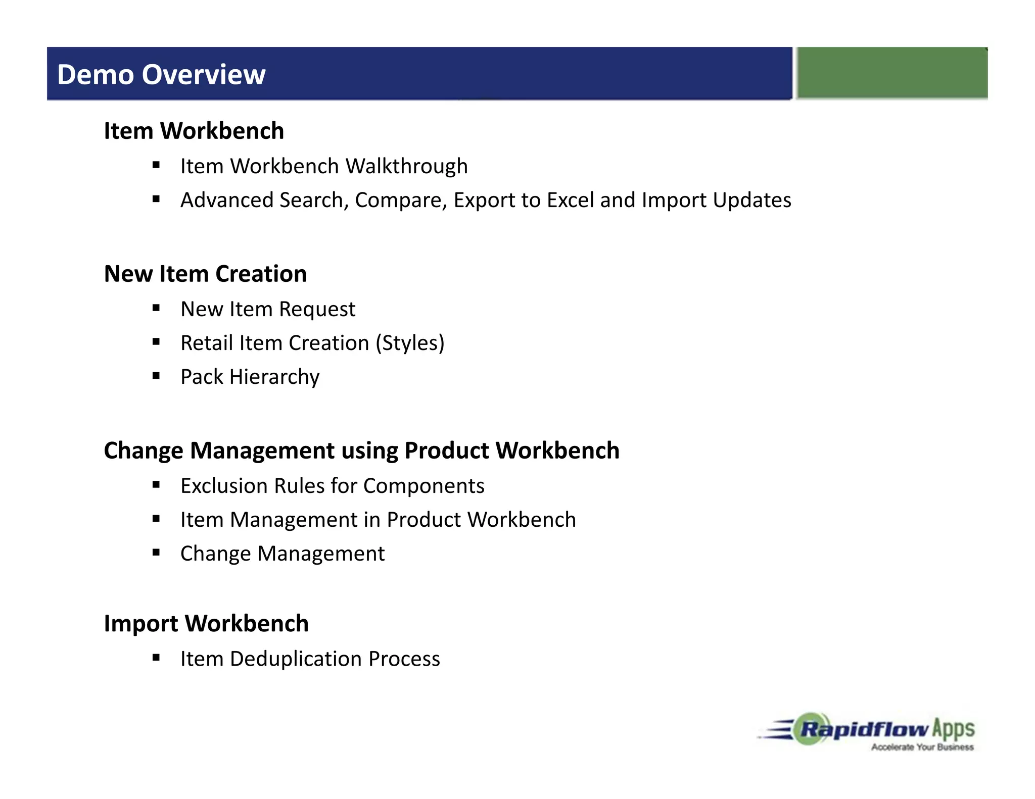 Demo Overview
  Item Workbench
        Item Workbench Walkthrough
        Advanced Search, Compare, Export to Excel and Import Updates


  New Item Creation
        New Item Request
        Retail Item Creation (Styles)
        Pack Hierarchy


  Change Management using Product Workbench
        Exclusion Rules for Components
        Item Management in Product Workbench
        Change Management


  Import Workbench
        Item Deduplication Process
 