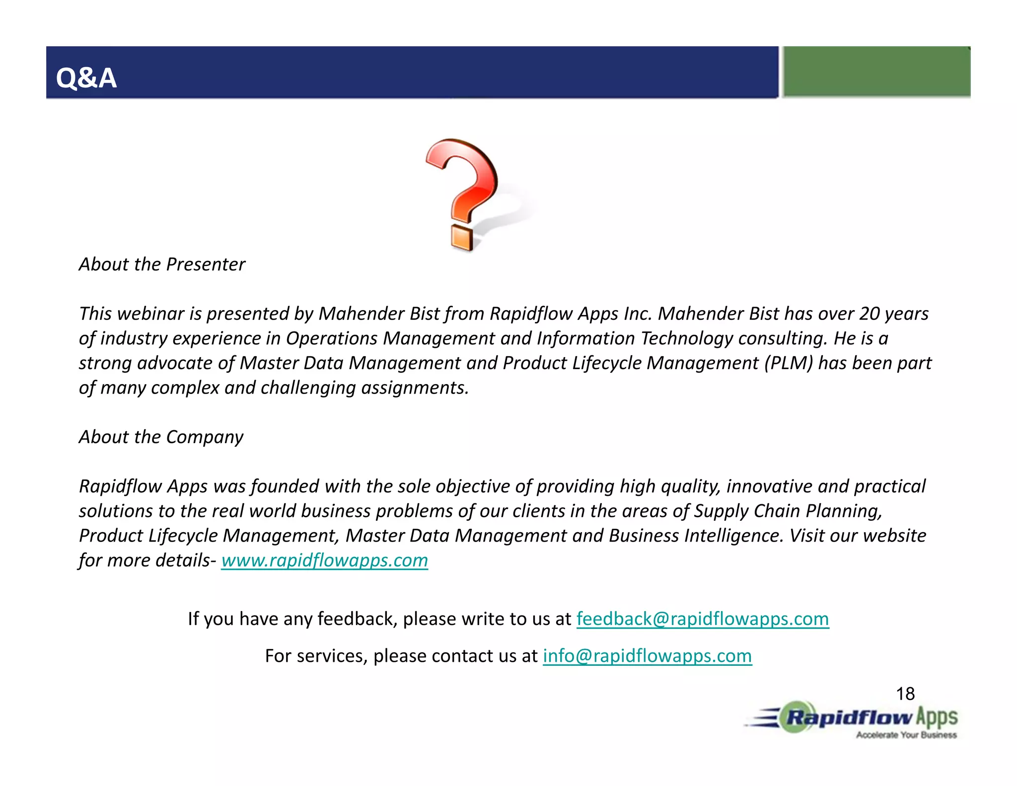Q&A




 About the Presenter

 This webinar is presented by Mahender Bist from Rapidflow Apps Inc. Mahender Bist has over 20 years
 of industry experience in Operations Management and Information Technology consulting. He is a
 strong advocate of Master Data Management and Product Lifecycle Management (PLM) has been part
 of many complex and challenging assignments.

 About the Company

 Rapidflow Apps was founded with the sole objective of providing high quality, innovative and practical
 solutions to the real world business problems of our clients in the areas of Supply Chain Planning,
 Product Lifecycle Management, Master Data Management and Business Intelligence. Visit our website
 for more details- www.rapidflowapps.com

              If you have any feedback, please write to us at feedback@rapidflowapps.com
                       For services, please contact us at info@rapidflowapps.com
                                                                                                   18
 