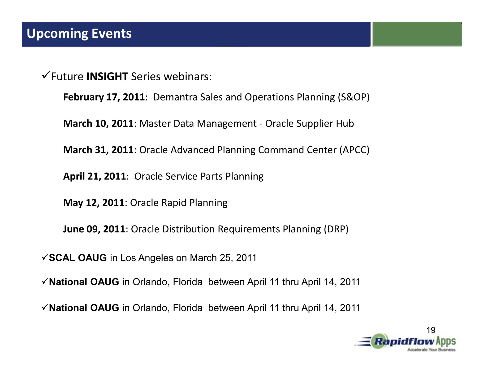Upcoming Events

   Future INSIGHT Series webinars:
      February 17, 2011: Demantra Sales and Operations Planning (S&OP)

      March 10, 2011: Master Data Management - Oracle Supplier Hub

      March 31, 2011: Oracle Advanced Planning Command Center (APCC)

      April 21, 2011: Oracle Service Parts Planning

      May 12, 2011: Oracle Rapid Planning

      June 09, 2011: Oracle Distribution Requirements Planning (DRP)

   SCAL OAUG in Los Angeles on March 25, 2011

   National OAUG in Orlando, Florida between April 11 thru April 14, 2011

   National OAUG in Orlando, Florida between April 11 thru April 14, 2011

                                                                            19
 