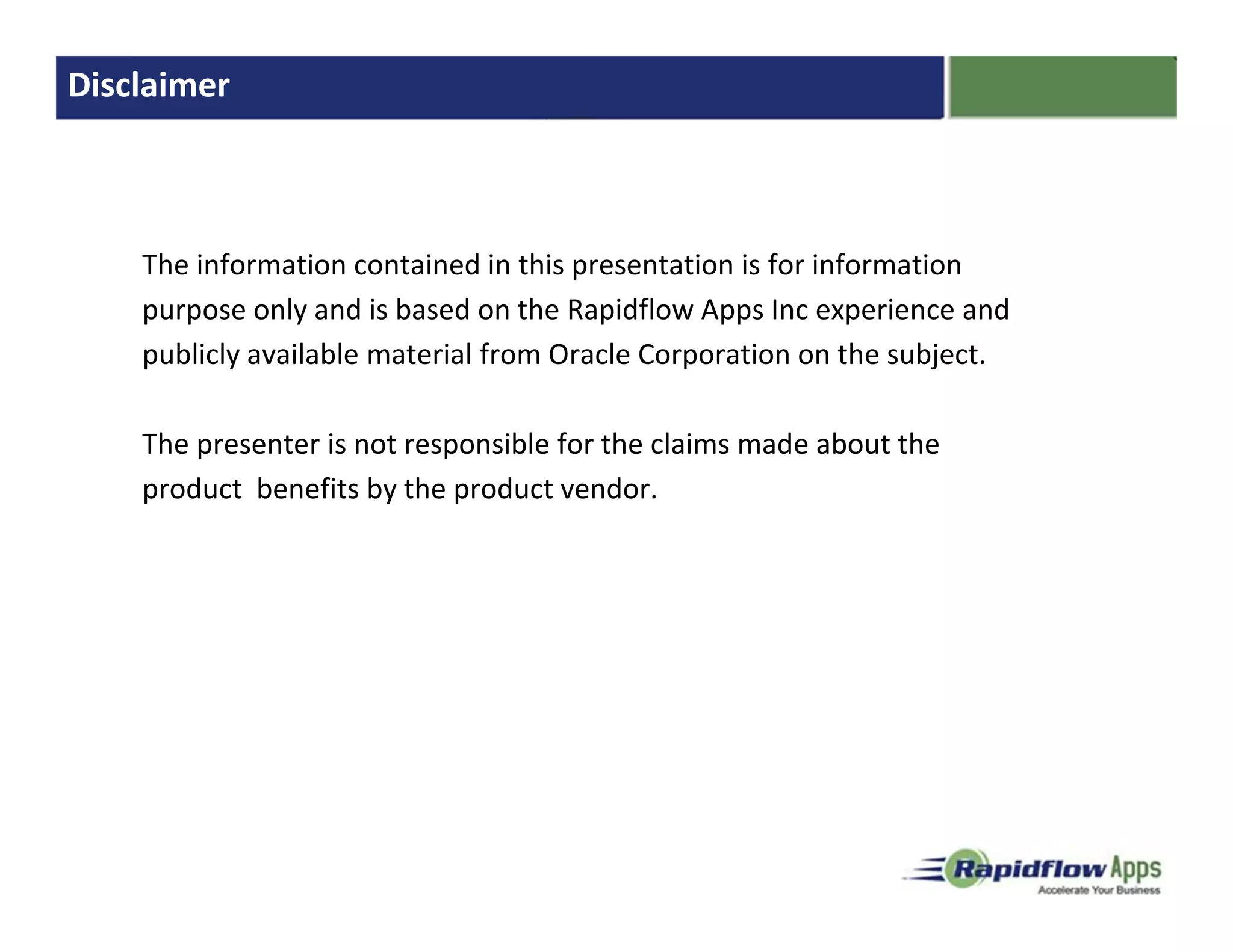 Disclaimer



    The information contained in this presentation is for information
    purpose only and is based on the Rapidflow Apps Inc experience and
    publicly available material from Oracle Corporation on the subject.

    The presenter is not responsible for the claims made about the
    product benefits by the product vendor.
 