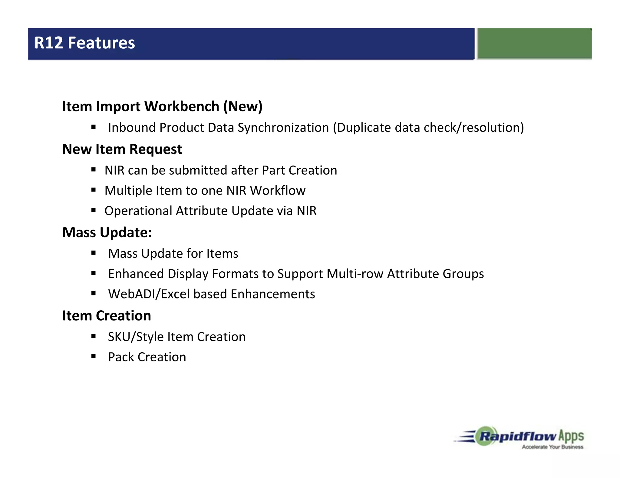 R12 Features


   Item Import Workbench (New)
         Inbound Product Data Synchronization (Duplicate data check/resolution)
   New Item Request
         NIR can be submitted after Part Creation
         Multiple Item to one NIR Workflow
         Operational Attribute Update via NIR
   Mass Update:
         Mass Update for Items
         Enhanced Display Formats to Support Multi-row Attribute Groups
         WebADI/Excel based Enhancements
   Item Creation
         SKU/Style Item Creation
         Pack Creation
 
