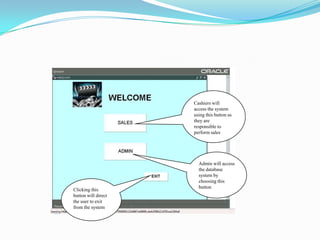 Cashiers will access the system using this button as they are responsible to perform salesAdmin will access the database system by choosing this buttonClicking this button will direct the user to exit from the system
