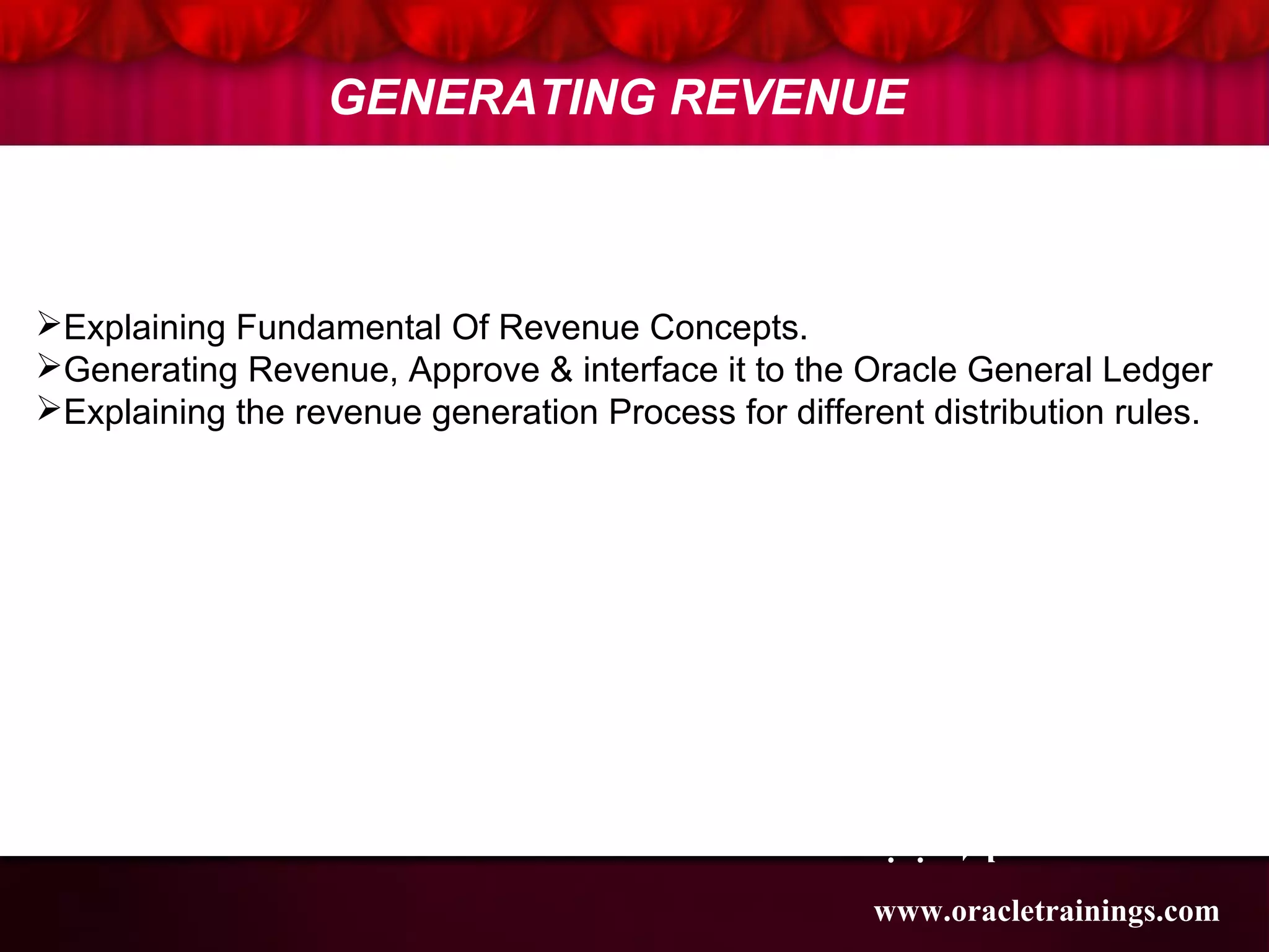 www.oracletraining
s.com
GENERATING REVENUE
1
2
3
Explaining Fundamental Of Revenue Concepts.
Generating Revenue, Approve & interface it to the Oracle General Ledger
Explaining the revenue generation Process for different distribution rules.
www.oracletrainings.com
 