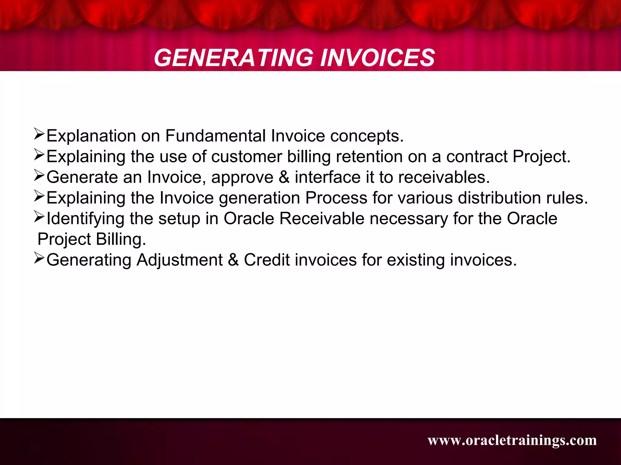 Explanation on Fundamental Invoice concepts.
Explaining the use of customer billing retention on a contract Project.
Generate an Invoice, approve & interface it to receivables.
Explaining the Invoice generation Process for various distribution rules.
Identifying the setup in Oracle Receivable necessary for the Oracle
Project Billing.
Generating Adjustment & Credit invoices for existing invoices.
GENERATING INVOICES
www.oracletrainings.com
 