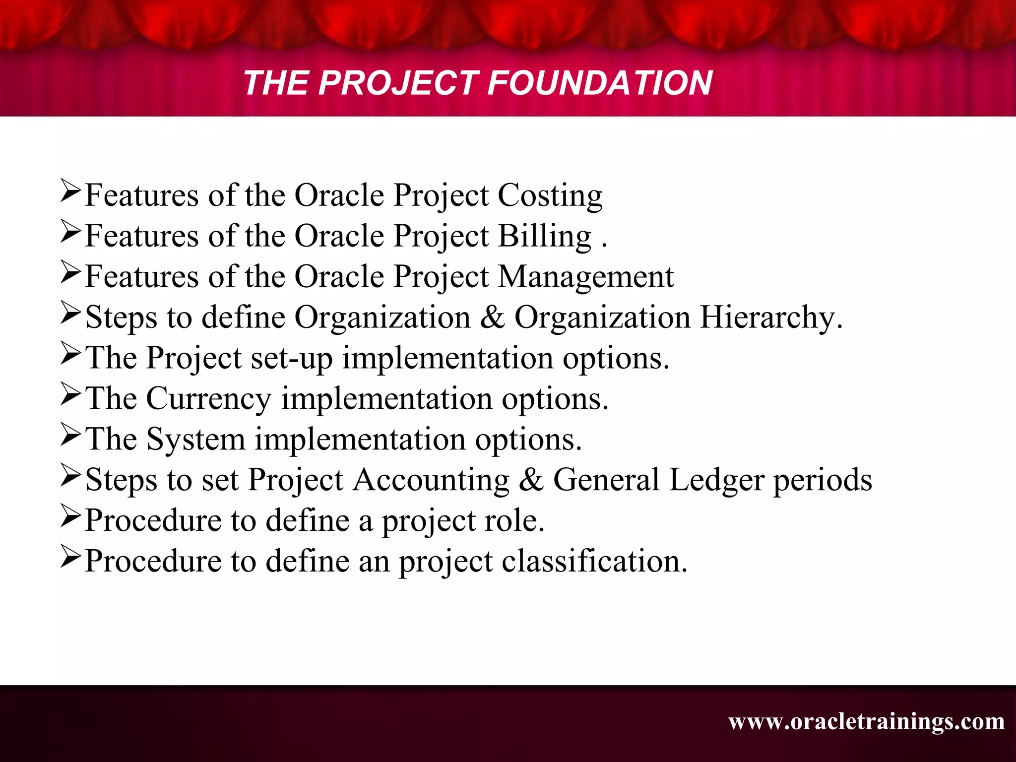 www.oracletrainings.com
THE PROJECT FOUNDATION
Features of the Oracle Project Costing
Features of the Oracle Project Billing .
Features of the Oracle Project Management
Steps to define Organization & Organization Hierarchy.
The Project set-up implementation options.
The Currency implementation options.
The System implementation options.
Steps to set Project Accounting & General Ledger periods
Procedure to define a project role.
Procedure to define an project classification.
 