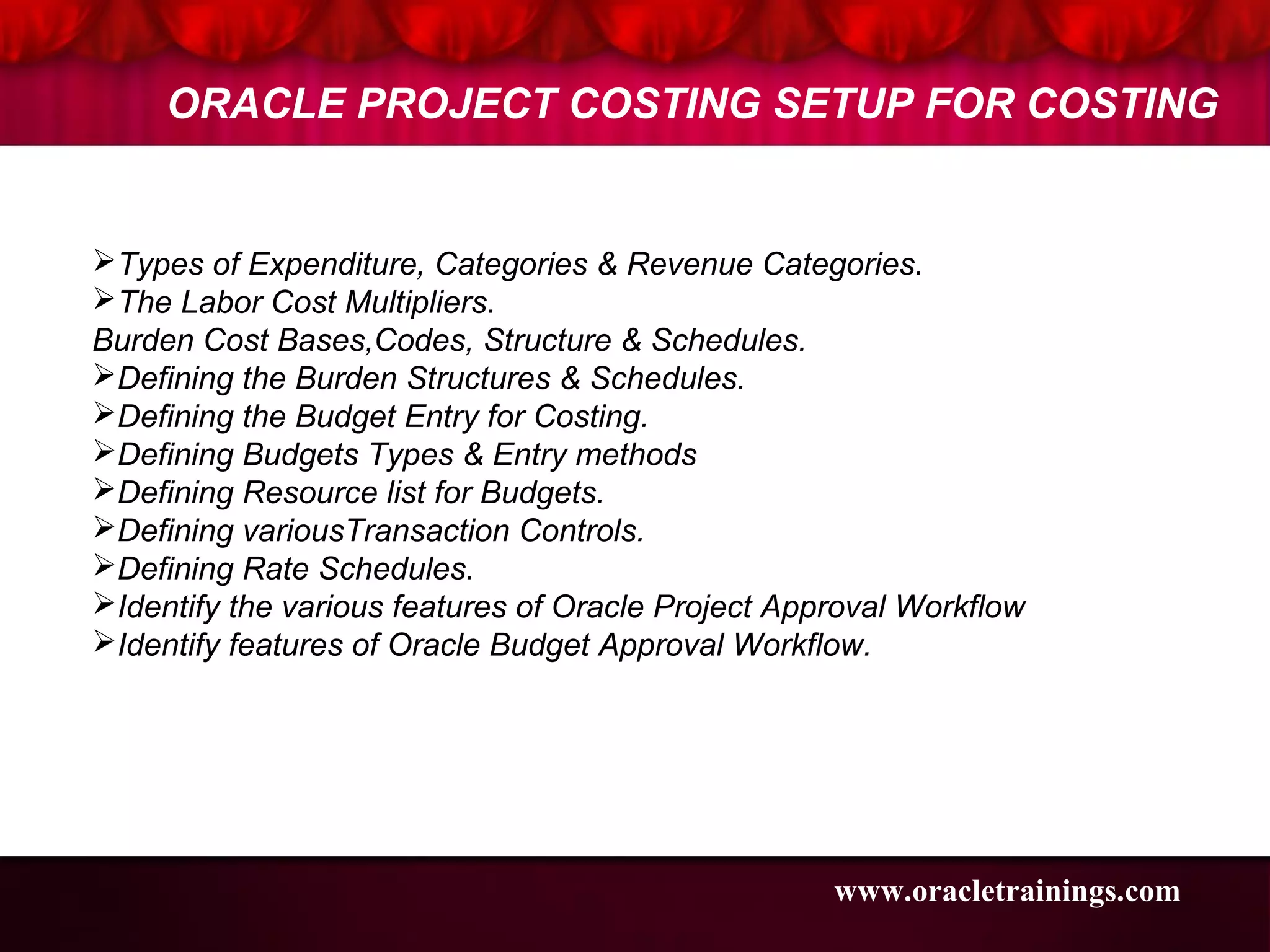Types of Expenditure, Categories & Revenue Categories.
The Labor Cost Multipliers.
Burden Cost Bases,Codes, Structure & Schedules.
Defining the Burden Structures & Schedules.
Defining the Budget Entry for Costing.
Defining Budgets Types & Entry methods
Defining Resource list for Budgets.
Defining variousTransaction Controls.
Defining Rate Schedules.
Identify the various features of Oracle Project Approval Workflow
Identify features of Oracle Budget Approval Workflow.
ORACLE PROJECT COSTING SETUP FOR COSTING
www.oracletrainings.com
 
