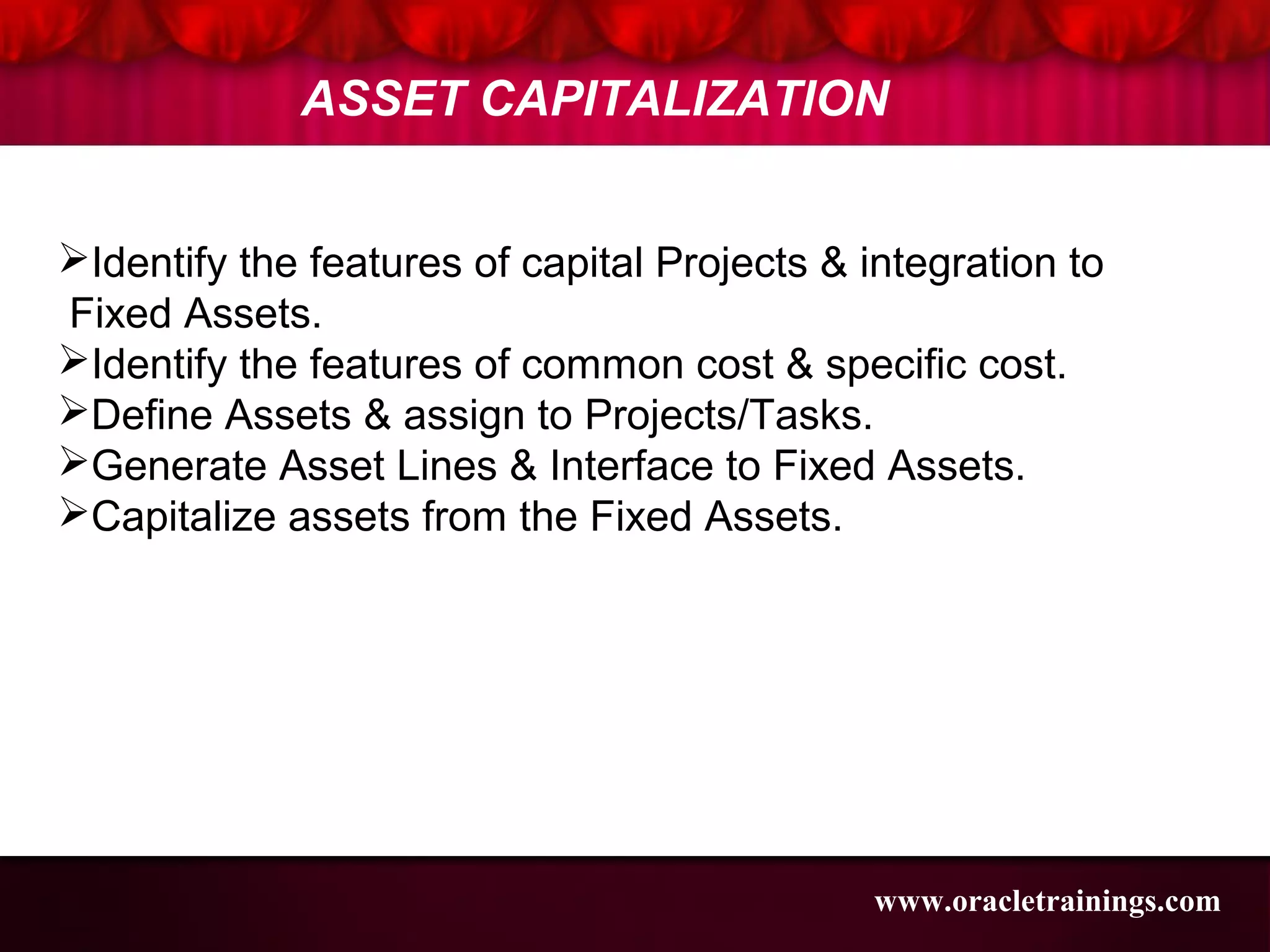 Identify the features of capital Projects & integration to
Fixed Assets.
Identify the features of common cost & specific cost.
Define Assets & assign to Projects/Tasks.
Generate Asset Lines & Interface to Fixed Assets.
Capitalize assets from the Fixed Assets.
ASSET CAPITALIZATION
www.oracletrainings.com
 