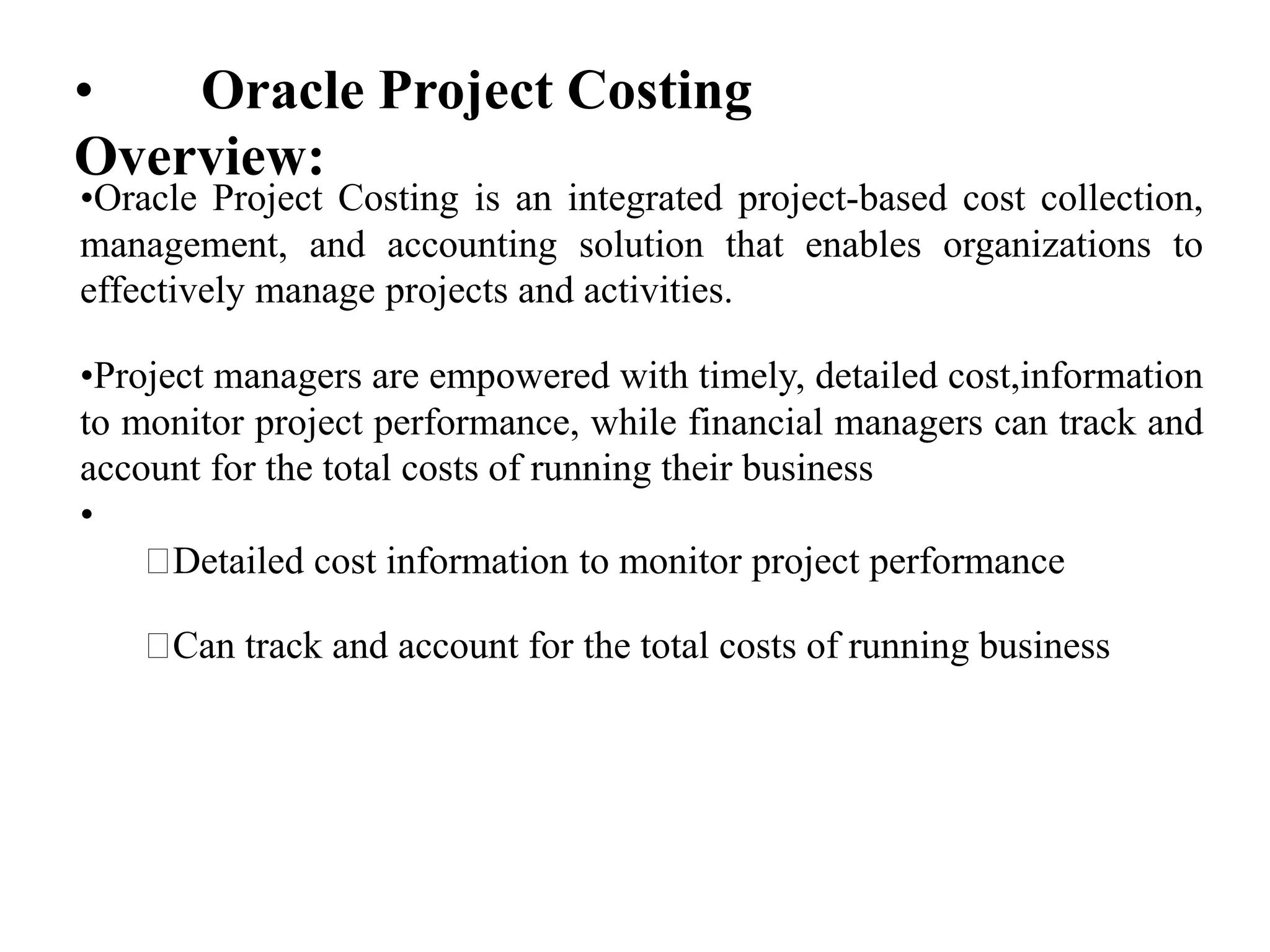 • Oracle Project Costing
Overview:
•Oracle Project Costing is an integrated project-based cost collection,
management, and accounting solution that enables organizations to
effectively manage projects and activities.
•Project managers are empowered with timely, detailed cost,information
to monitor project performance, while financial managers can track and
account for the total costs of running their business
•
Detailed cost information to monitor project performance
Can track and account for the total costs of running business
 